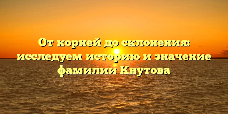 От корней до склонения: исследуем историю и значение фамилии Кнутова От корней до склонения: исследуем историю и значение фамилии Кнутова