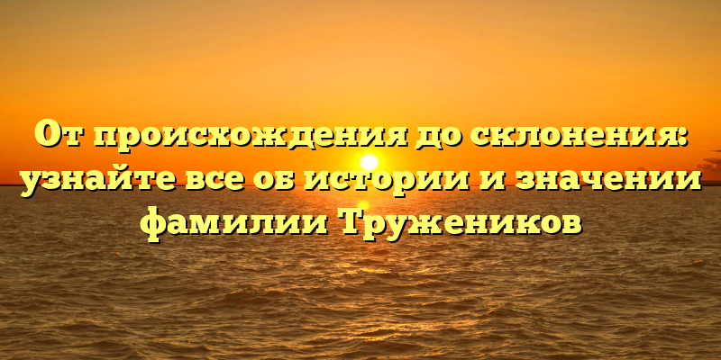 От происхождения до склонения: узнайте все об истории и значении фамилии Тружеников