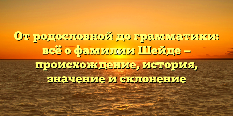 От родословной до грамматики: всё о фамилии Шейде — происхождение, история, значение и склонение