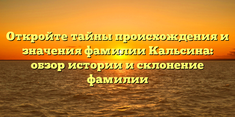 Откройте тайны происхождения и значения фамилии Кальсина: обзор истории и склонение фамилии