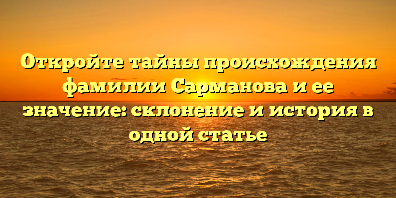 Откройте тайны происхождения фамилии Сарманова и ее значение: склонение и история в одной статье