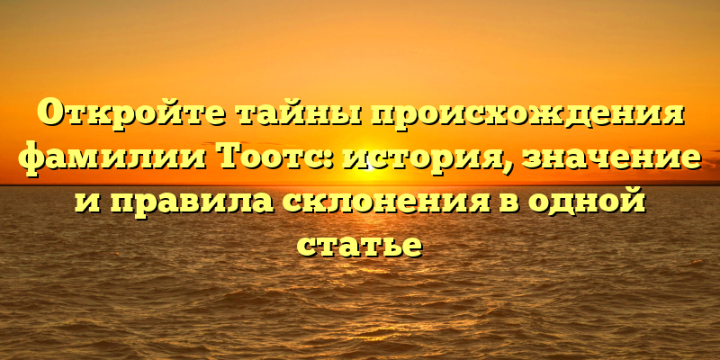 Откройте тайны происхождения фамилии Тоотс: история, значение и правила склонения в одной статье