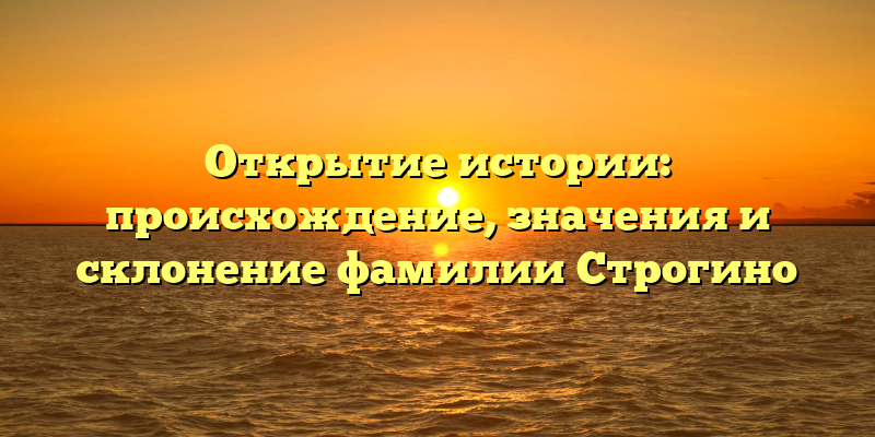 Открытие истории: происхождение, значения и склонение фамилии Строгино