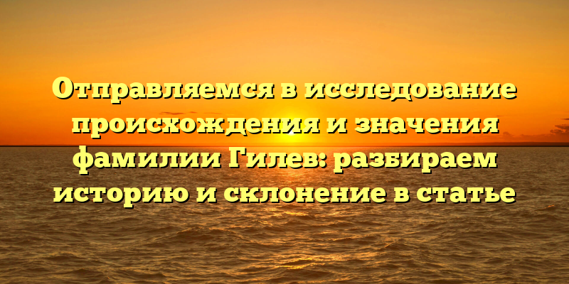 Отправляемся в исследование происхождения и значения фамилии Гилев: разбираем историю и склонение в статье