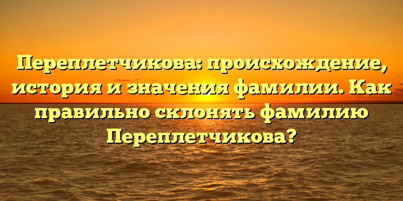 Переплетчикова: происхождение, история и значения фамилии. Как правильно склонять фамилию Переплетчикова?