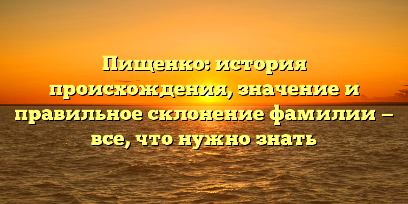 Пищенко: история происхождения, значение и правильное склонение фамилии — все, что нужно знать