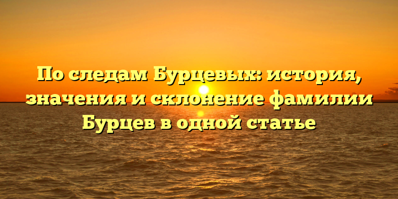 По следам Бурцевых: история, значения и склонение фамилии Бурцев в одной статье