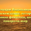 По следам Водопьяновых: происхождение, история и склонение фамилии, которая покорила мир