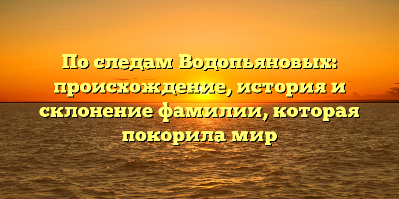 По следам Водопьяновых: происхождение, история и склонение фамилии, которая покорила мир