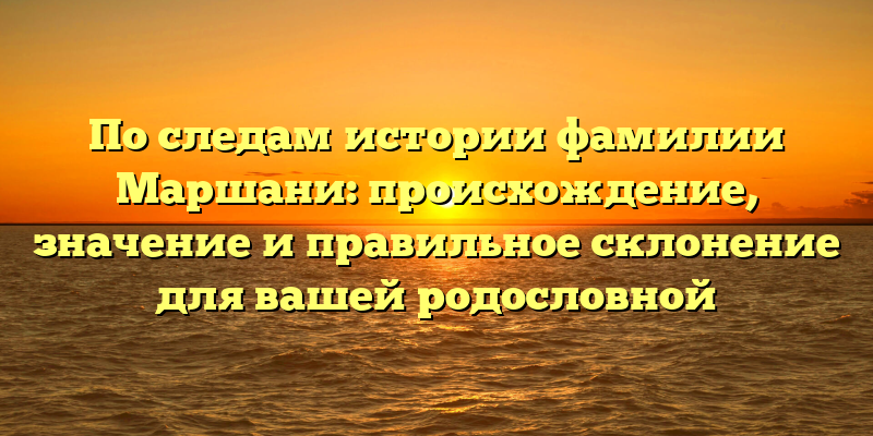 По следам истории фамилии Маршани: происхождение, значение и правильное склонение для вашей родословной