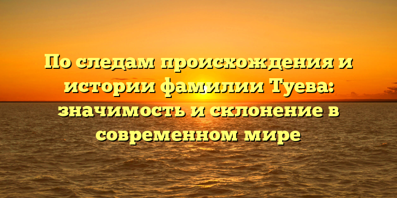 По следам происхождения и истории фамилии Туева: значимость и склонение в современном мире