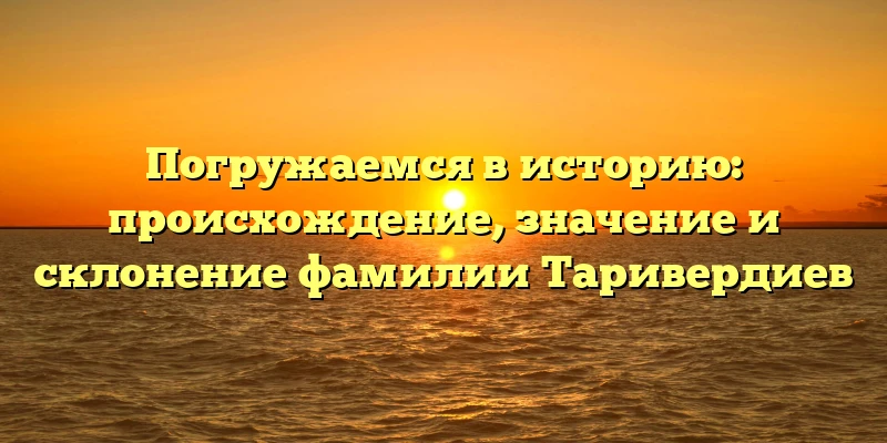 Погружаемся в историю: происхождение, значение и склонение фамилии Таривердиев