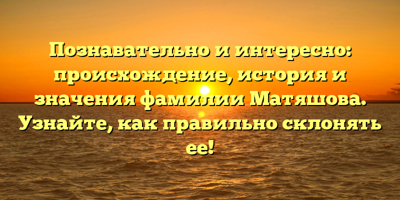 Познавательно и интересно: происхождение, история и значения фамилии Матяшова. Узнайте, как правильно склонять ее!