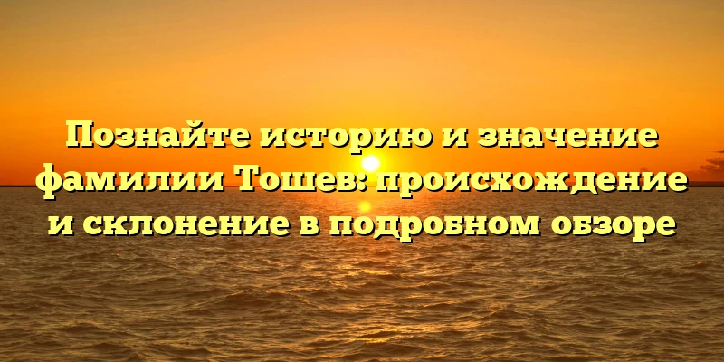 Познайте историю и значение фамилии Тошев: происхождение и склонение в подробном обзоре