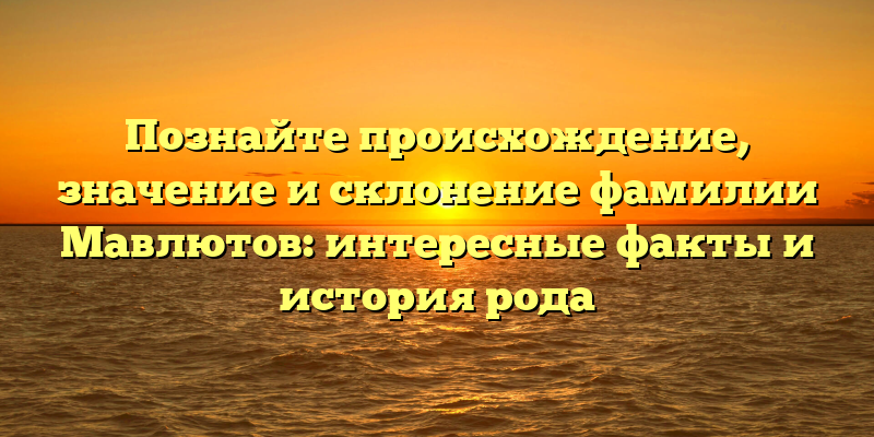 Познайте происхождение, значение и склонение фамилии Мавлютов: интересные факты и история рода