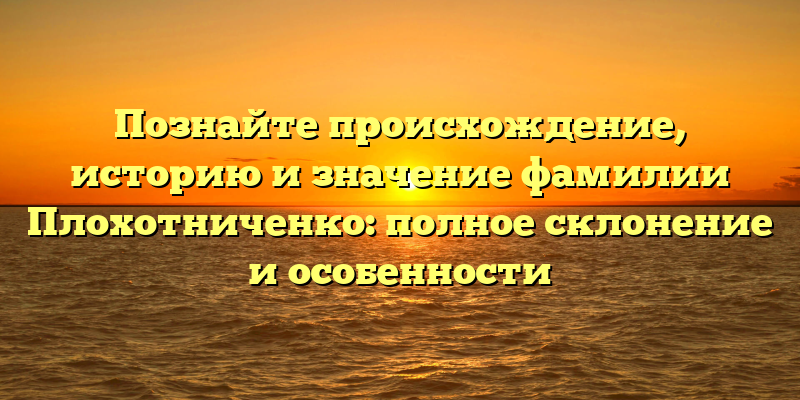 Познайте происхождение, историю и значение фамилии Плохотниченко: полное склонение и особенности