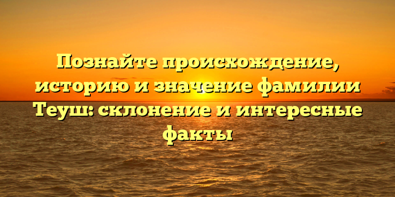 Познайте происхождение, историю и значение фамилии Теуш: склонение и интересные факты
