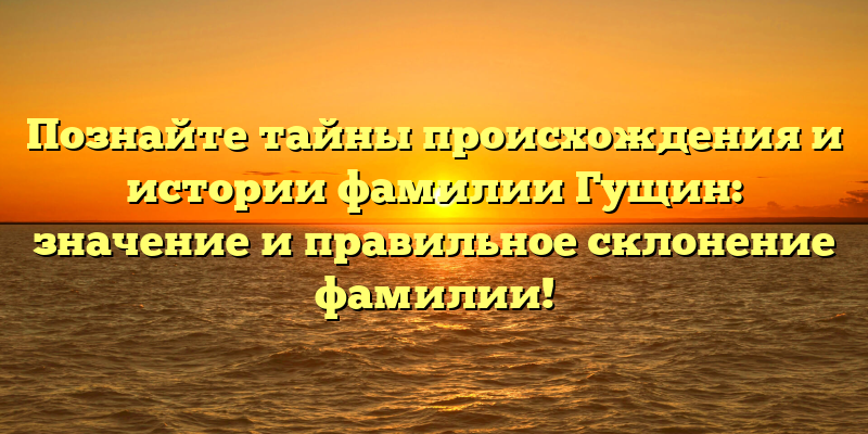 Познайте тайны происхождения и истории фамилии Гущин: значение и правильное склонение фамилии!
