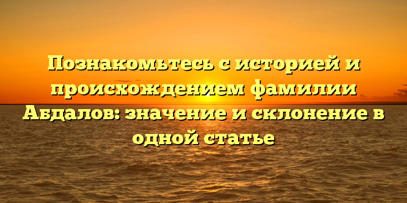 Познакомьтесь с историей и происхождением фамилии Абдалов: значение и склонение в одной статье