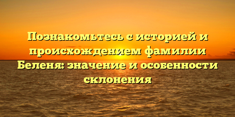 Познакомьтесь с историей и происхождением фамилии Беленя: значение и особенности склонения