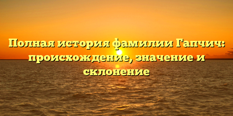 Полная история фамилии Гапчич: происхождение, значение и склонение