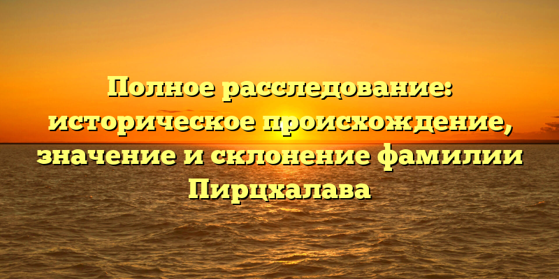 Полное расследование: историческое происхождение, значение и склонение фамилии Пирцхалава