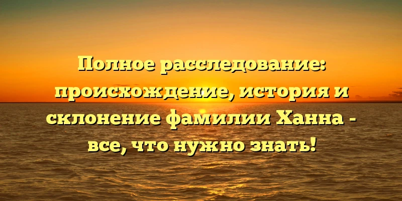 Полное расследование: происхождение, история и склонение фамилии Ханна - все, что нужно знать!