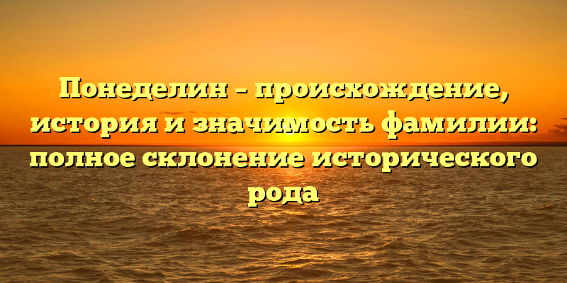 Понеделин – происхождение, история и значимость фамилии: полное склонение исторического рода
