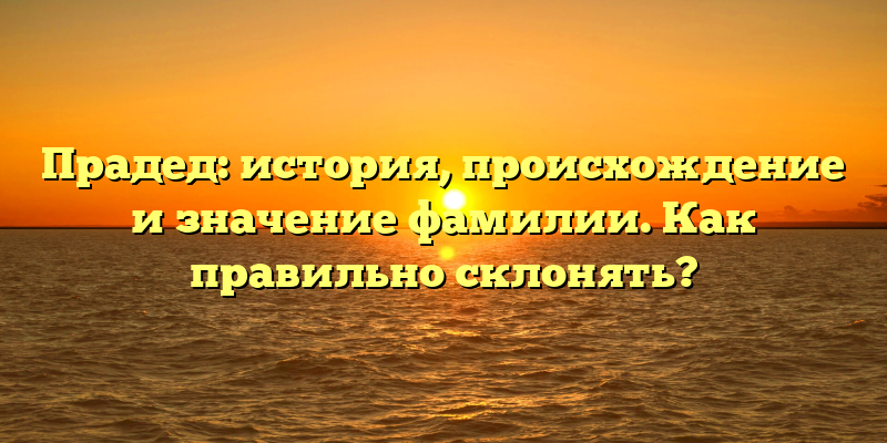 Прадед: история, происхождение и значение фамилии. Как правильно склонять?