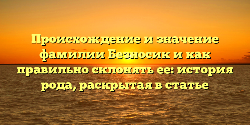 Происхождение и значение фамилии Безносик и как правильно склонять ее: история рода, раскрытая в статье