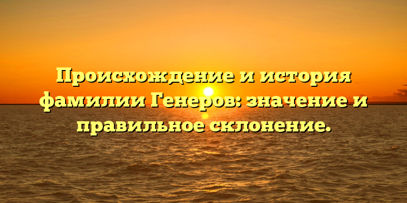 Происхождение и история фамилии Генеров: значение и правильное склонение.
