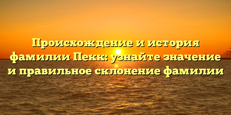 Происхождение и история фамилии Пекк: узнайте значение и правильное склонение фамилии