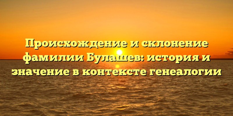 Происхождение и склонение фамилии Булашев: история и значение в контексте генеалогии