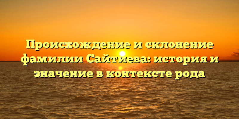 Происхождение и склонение фамилии Сайтиева: история и значение в контексте рода