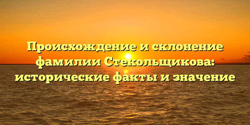 Происхождение и склонение фамилии Стекольщикова: исторические факты и значение
