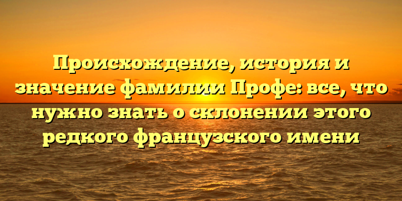 Происхождение, история и значение фамилии Профе: все, что нужно знать о склонении этого редкого французского имени
