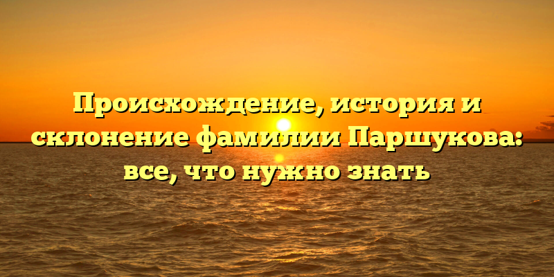 Происхождение, история и склонение фамилии Паршукова: все, что нужно знать