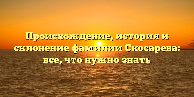 Происхождение, история и склонение фамилии Скосарева: все, что нужно знать