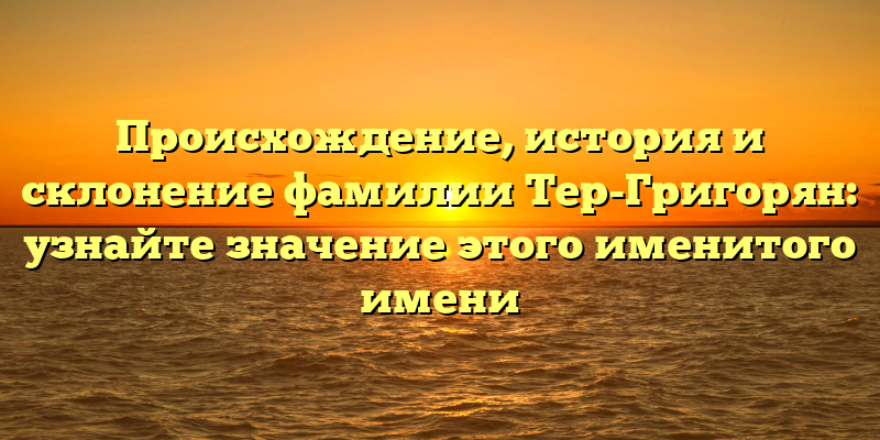 Происхождение, история и склонение фамилии Тер-Григорян: узнайте значение этого именитого имени