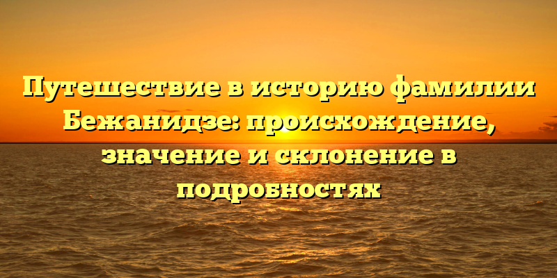 Путешествие в историю фамилии Бежанидзе: происхождение, значение и склонение в подробностях