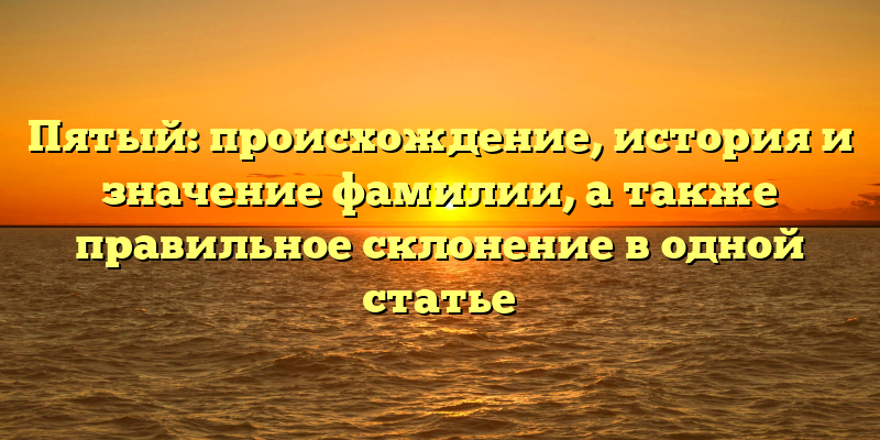Пятый: происхождение, история и значение фамилии, а также правильное склонение в одной статье