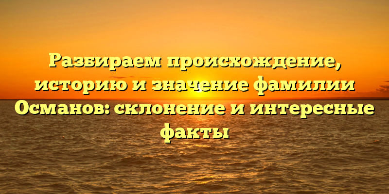 Разбираем происхождение, историю и значение фамилии Османов: склонение и интересные факты