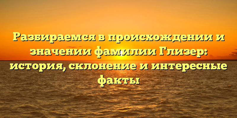 Разбираемся в происхождении и значении фамилии Глизер: история, склонение и интересные факты