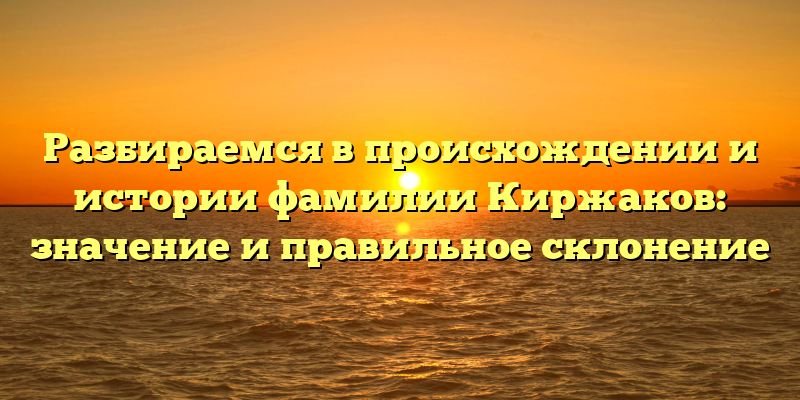 Разбираемся в происхождении и истории фамилии Киржаков: значение и правильное склонение