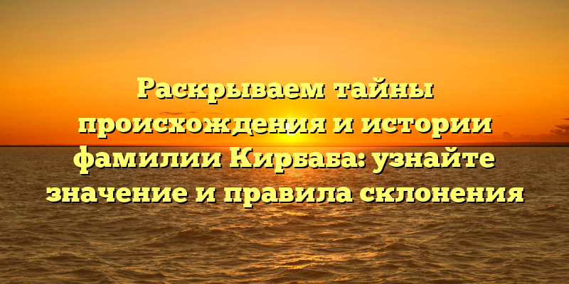 Раскрываем тайны происхождения и истории фамилии Кирбаба: узнайте значение и правила склонения