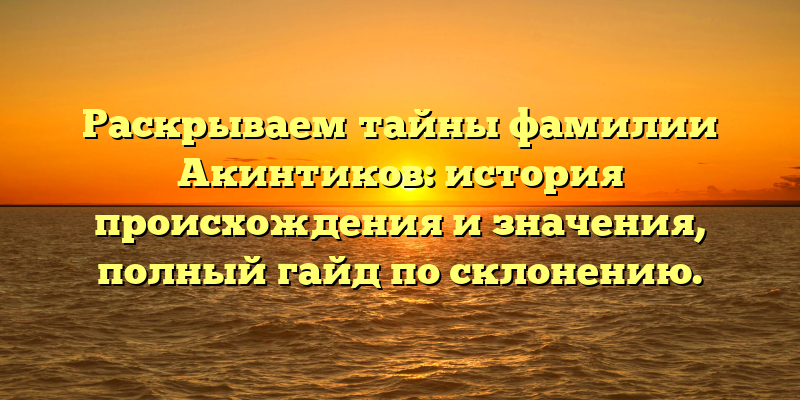 Раскрываем тайны фамилии Акинтиков: история происхождения и значения, полный гайд по склонению.