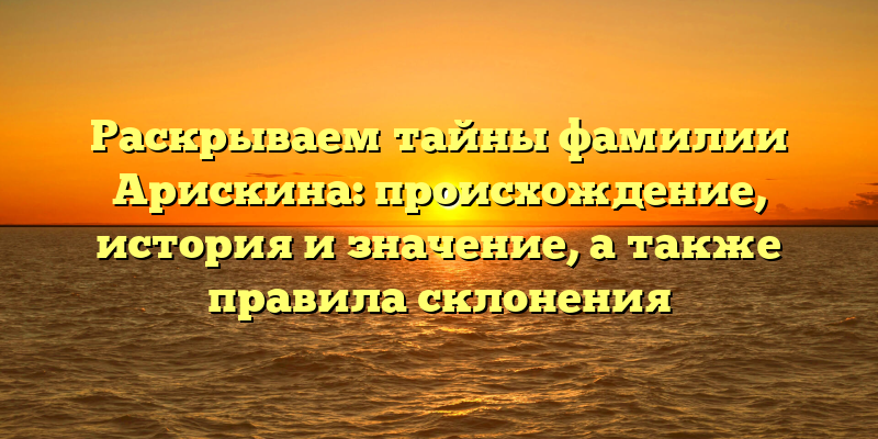 Раскрываем тайны фамилии Арискина: происхождение, история и значение, а также правила склонения