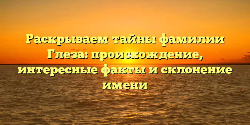 Раскрываем тайны фамилии Глеза: происхождение, интересные факты и склонение имени