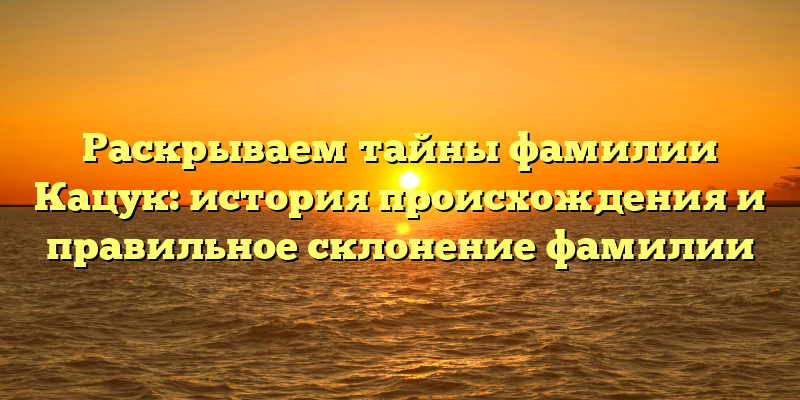 Раскрываем тайны фамилии Кацук: история происхождения и правильное склонение фамилии