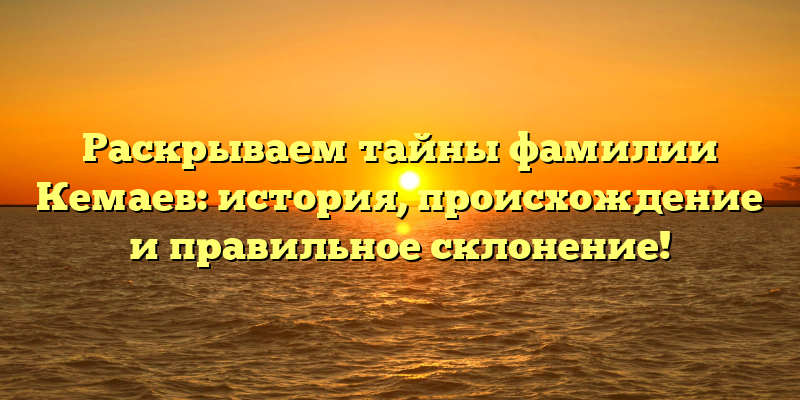 Раскрываем тайны фамилии Кемаев: история, происхождение и правильное склонение!